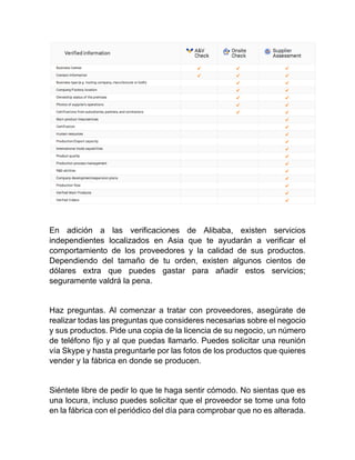 En adición a las verificaciones de Alibaba, existen servicios
independientes localizados en Asia que te ayudarán a verificar el
comportamiento de los proveedores y la calidad de sus productos.
Dependiendo del tamaño de tu orden, existen algunos cientos de
dólares extra que puedes gastar para añadir estos servicios;
seguramente valdrá la pena.
Haz preguntas. Al comenzar a tratar con proveedores, asegúrate de
realizar todas las preguntas que consideres necesarias sobre el negocio
y sus productos. Pide una copia de la licencia de su negocio, un número
de teléfono fijo y al que puedas llamarlo. Puedes solicitar una reunión
vía Skype y hasta preguntarle por las fotos de los productos que quieres
vender y la fábrica en donde se producen.
Siéntete libre de pedir lo que te haga sentir cómodo. No sientas que es
una locura, incluso puedes solicitar que el proveedor se tome una foto
en la fábrica con el periódico del día para comprobar que no es alterada.
 