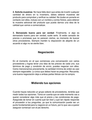 2. Solicita muestras: No hace falta decir que antes de invertir cualquier
cantidad de dinero en tu inventario, debes obtener muestras del
producto para comprobar y verificar su calidad. No dudes en ponerte en
contacto con ellos, incluso con un nombre y correo ficticio, para obtener
la muestra adicional del producto que pueda darnos una idea de la
calidad que vamos a comercializar.
3. Demasiado bueno para ser verdad: Finalmente, si algo es
demasiado bueno para ser verdad, suele serlo. Si estás cansado de
precios o promesas que no parecen ciertos, es momento de buscar
otros proveedores. Siempre mantén tu disposición de alejarte de un
acuerdo si algo no se siente bien.
Negociación
En el momento en el que comienzas una conversación con varios
proveedores y logras tener una idea de los precios de cada uno, sus
términos de pago y condición de envío, puedes negociar con ellos.
Como mencionamos previamente, la cantidad mínima de orden es casi
siempre negociable. Lo único que debes hacer es preguntar. Recuerda,
una buena negociación deja a ambas partes felices con la compra.
Midiendo tus opciones
Cuando hayas reducido un grupo selecto de proveedores, tendrás que
medir todas tus opciones. Toma en cuenta que en este momento vas a
querer considerar algo más que el precio y las condiciones de pago.
Asegúrate de tomar en cuenta qué tan bien y qué tan rápido responde
el proveedor a tus preguntas, ya que la comunicación puede ser un
punto fundamental para tu negocio en un futuro, por lo que vas a querer
asegurar comenzar con el pie derecho.
 
