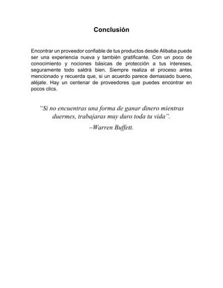 Conclusión
Encontrar un proveedor confiable de tus productos desde Alibaba puede
ser una experiencia nueva y también gratificante. Con un poco de
conocimiento y nociones básicas de protección a tus intereses,
seguramente todo saldrá bien. Siempre realiza el proceso antes
mencionado y recuerda que, si un acuerdo parece demasiado bueno,
aléjate. Hay un centenar de proveedores que puedes encontrar en
pocos clics.
“Si no encuentras una forma de ganar dinero mientras
duermes, trabajaras muy duro toda tu vida”.
–Warren Buffett.
 