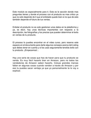 Este modulo es especialmente para ti. Esta es la sección donde mas
preguntas tienes y donde el proceso con el producto es mas critico ya
que no solo depende de ti que el enlistado quede bien si no que de esto
también depende el futuro de tus ventas.
Enlistar el producto no es solo gestionar unos datos en la plataforma y
ya, es decir, hay unas técnicas importantes con respecto a la
descripción, las fotografías y los precios que pueden determinar el éxito
en ventas de tu producto.
El proceso lo puedes encontrar en el video curso, pero reserve este
espacio en el documento para darte algunos consejos acerca del Listing
que debes tener en cuenta y si los usas seguramente tendrás éxito con
tu producto. ¡Empecemos!...
Hay una serie de cosas que has de hacer para que tu producto se
venda. Es muy fácil hacerlo bien en Amazon, pero no todos los
vendedores de Amazon saben hacerlo, Incluso grandes marcas
fallan en algunas cosas cuando venden a través de Amazon y por
eso tu puedes sacar ventaja ya que yo personalmente te lo voy a
explicar.
 