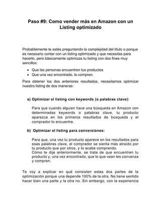 Paso #9: Como vender más en Amazon con un
Listing optimizado
Probablemente te estés preguntando la complejidad del titulo o porque
es necesario contar con un listing optimizado y que necesitas para
hacerlo, pero básicamente optimizas tu listing con dos fines muy
sencillos:
• Que las personas encuentren tus productos
• Que una vez encontrado, lo compren.
Para obtener los dos anteriores resultados, necesitamos optimizar
nuestro listing de dos maneras:
a) Optimizar el listing con keywords (o palabras clave):
Para que cuando alguien hace una búsqueda en Amazon con
determinadas keywords o palabras clave, tu producto
aparezca en los primeros resultados de búsqueda y el
comprador lo encuentre.
b) Optimizar el listing para conversiones:
Para que, una vez tu producto aparece en los resultados para
esas palabras clave, el comprador se sienta más atraído por
tu producto que por otros, y lo acabe comprando.
Cómo te dije anteriormente, se trata de que encuentren tu
producto y, una vez encontrado, que lo que vean les convenza
y compren.
Te voy a explicar en qué consisten estas dos partes de la
optimización porque una depende 100% de la otra. No tiene sentido
hacer bien una parte y la otra no. Sin embargo, con la experiencia
 