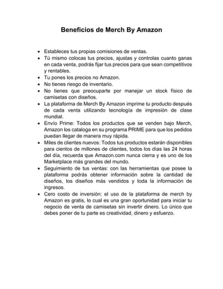 Beneficios de Merch By Amazon
• Estableces tus propias comisiones de ventas.
• Tú mismo colocas tus precios, ajustas y controlas cuanto ganas
en cada venta, podrás fijar tus precios para que sean competitivos
y rentables.
• Tu pones los precios no Amazon.
• No tienes riesgo de inventario.
• No tienes que preocuparte por manejar un stock físico de
camisetas con diseños.
• La plataforma de Merch By Amazon imprime tu producto después
de cada venta utilizando tecnología de impresión de clase
mundial.
• Envío Prime: Todos los productos que se venden bajo Merch,
Amazon los cataloga en su programa PRIME para que los pedidos
puedan llegar de manera muy rápida.
• Miles de clientes nuevos: Todos tus productos estarán disponibles
para cientos de millones de clientes, todos los días las 24 horas
del día, recuerda que Amazon.com nunca cierra y es uno de los
Marketplace más grandes del mundo.
• Seguimiento de tus ventas: con las herramientas que posee la
plataforma podrás obtener información sobre la cantidad de
diseños, los diseños más vendidos y toda la información de
ingresos.
• Cero costo de inversión: el uso de la plataforma de merch by
Amazon es gratis, lo cual es una gran oportunidad para iniciar tu
negocio de venta de camisetas sin invertir dinero. Lo único que
debes poner de tu parte es creatividad, dinero y esfuerzo.
 
