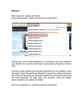 Ejemplo:
Main keyword: “pelota de fútbol”
Long tail keyword: “pelota de fútbol de la liga 2016”
Tienes que incluir estas palabras en tu listing ya que son palabras
que utilizan los usuarios de Amazon para buscar productos como el
tuyo.
Cuando hayas sacado las long tail keywords de una palabra clave
principal o main keyword que describe tu producto, repite el proceso
con otras formas a las que se podría llamar a tu producto (sinónimos
del main keyword). En este caso, por ejemplo, “balón de fútbol”
como sinónimo de “pelota de fútbol.
Ahora la pregunta es, ¿dónde poner las keywords?
 