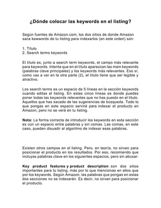¿Dónde colocar las keywords en el listing?
Según fuentes de Amazon.com, los dos sitios de donde Amazon
saca kewwords de tu listing para indexarlos (en este orden) son:
1. Título
2. Search terms keywords
El título es, junto a search term keywords, el campo más relevante
para keywords. Intenta que en el título aparezcan las main keywords
(palabras clave principales) y los keywords más relevantes. Eso sí,
como vas a ver en la otra parte (2), el título tiene que ser legible y
atractivo.
Los search terms es un espacio de 5 líneas en la sección keywords
cuando editas el listing. En estas cinco líneas es donde puedes
poner todas las keywords relevantes que no has puesto en el título.
Aquellos que has sacado de las sugerencias de búsqueda. Todo lo
que pongas en este espacio servirá para indexar el producto en
Amazon, pero no se verá en tu listing.
Nota: La forma correcta de introducir los keywords en esta sección
es con un espacio entre palabras y sin comas. Las comas, en este
caso, pueden disuadir al algoritmo de indexar esas palabras.
Existen otros campos en el listing. Pero, en teoría, no sirven para
posicionar el producto en los resultados. Por eso, recomiendo que
incluyas palabras clave en los siguientes espacios, pero sin abusar:
Key product features y product description: son dos sitios
importantes para tu listing, más por lo que mencionas en ellos que
por los keywords. Según Amazon, las palabras que pongas en estas
dos secciones no se indexarán. Es decir, no sirven para posicionar
el producto.
 