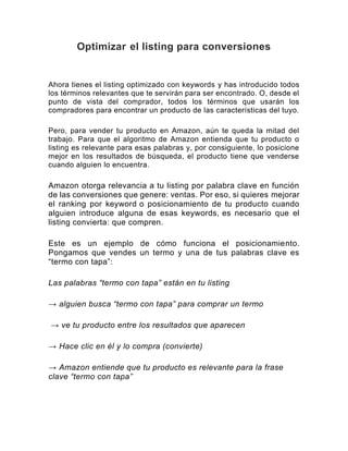 Optimizar el listing para conversiones
Ahora tienes el listing optimizado con keywords y has introducido todos
los términos relevantes que te servirán para ser encontrado. O, desde el
punto de vista del comprador, todos los términos que usarán los
compradores para encontrar un producto de las características del tuyo.
Pero, para vender tu producto en Amazon, aún te queda la mitad del
trabajo. Para que el algoritmo de Amazon entienda que tu producto o
listing es relevante para esas palabras y, por consiguiente, lo posicione
mejor en los resultados de búsqueda, el producto tiene que venderse
cuando alguien lo encuentra.
Amazon otorga relevancia a tu listing por palabra clave en función
de las conversiones que genere: ventas. Por eso, si quieres mejorar
el ranking por keyword o posicionamiento de tu producto cuando
alguien introduce alguna de esas keywords, es necesario que el
listing convierta: que compren.
Este es un ejemplo de cómo funciona el posicionamiento.
Pongamos que vendes un termo y una de tus palabras clave es
“termo con tapa”:
Las palabras “termo con tapa” están en tu listing
→ alguien busca “termo con tapa” para comprar un termo
→ ve tu producto entre los resultados que aparecen
→ Hace clic en él y lo compra (convierte)
→ Amazon entiende que tu producto es relevante para la frase
clave “termo con tapa”
 