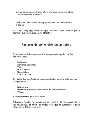 a) Los compradores hagan clic en tu producto entre otros
resultados de búsqueda
.
b) Una vez dentro del listing, se convenzan y compren el
producto.
Para esto hay que entender qué factores hacen que la gente
compre; qué hace a un listing atractivo.
Factores de conversión de un listing
Estos son, en relativo orden, los factores que ayudan en las
conversiones:
• Imágenes
• Reviews (reseñas)
• Título
• Bullet points
• Description
• Call to action
Sin duda, los tres factores más importantes de esta lista son los
tres primeros:
• Imágenes
• Reviews (reseñas u opiniones de compradores)
• Título
Son importantes para dos cosas.
Primero – Son las tres cosas que se muestran de cada producto en
los resultados. Es decir, es lo que hará que el comprador decida
clicar en un listing o en otro.
 