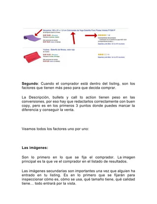 Segundo: Cuando el comprador está dentro del lisitng, son los
factores que tienen más peso para que decida comprar.
La Descripción, bullets y call to action tienen peso en las
conversiones, por eso hay que redactarlos correctamente con buen
copy, pero es en los primeros 3 puntos donde puedes marcar la
diferencia y conseguir la venta.
Veamos todos los factores uno por uno:
Las imágenes:
Son lo primero en lo que se fija el comprador. La imagen
principal es la que ve el comprador en el listado de resultados.
Las imágenes secundarias son importantes una vez que alguien ha
entrado en tu listing. Es en lo primero que se fijarán para
inspeccionar cómo es, cómo se usa, qué tamaño tiene, qué calidad
tiene… todo entrará por la vista.
 