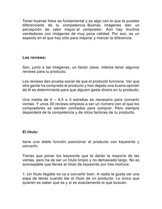 Tener buenas fotos es fundamental y es algo con lo que te puedes
diferenciarte de tu competencia. Buenas imágenes dan un
percepción de valor mayor al comprador. Aún hay muchos
vendedores con imágenes de muy poca calidad. Por eso, es un
aspecto en el que hay sitio para mejorar y marcar la diferencia.
Los reviews:
Son, junto a las imágenes, un factor clave. Intenta tener algunos
reviews para tu producto.
Los reviews dan prueba social de que el producto funciona. Ver que
otra gente ha comprado el producto y han dejado una buena opinión
de él es determinante para que alguien gaste dinero en tu producto.
Una media de 4 – 4.5 o 5 estrellas es necesario para convertir
ventas. Y unos 30 reviews empieza a ser un número con el que los
compradores se sienten confiados para comprar. Pero siempre
dependerá de la competencia y de otros factores de tu producto.
El título:
tiene una doble función: posicionar el producto con keywords y
convertir.
Tienes que poner los keywords que te darán la mayoría de las
ventas, pero ha de ser un título limpio y no demasiado largo. No es
aconsejable que llenes el título de keywords por tres motivos:
1. Un título ilegible no va a convertir bien. A nadie le gusta ver una
sopa de letras cuando lee el título de un producto. Lo único que
quieren es saber qué es y si es exactamente lo que buscan.
 