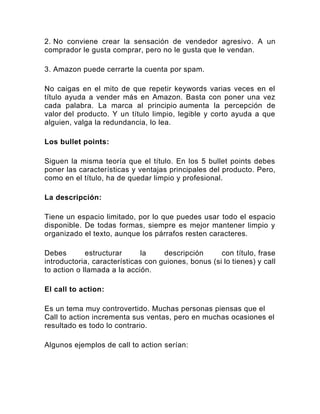 2. No conviene crear la sensación de vendedor agresivo. A un
comprador le gusta comprar, pero no le gusta que le vendan.
3. Amazon puede cerrarte la cuenta por spam.
No caigas en el mito de que repetir keywords varias veces en el
título ayuda a vender más en Amazon. Basta con poner una vez
cada palabra. La marca al principio aumenta la percepción de
valor del producto. Y un título limpio, legible y corto ayuda a que
alguien, valga la redundancia, lo lea.
Los bullet points:
Siguen la misma teoría que el título. En los 5 bullet points debes
poner las características y ventajas principales del producto. Pero,
como en el título, ha de quedar limpio y profesional.
La descripción:
Tiene un espacio limitado, por lo que puedes usar todo el espacio
disponible. De todas formas, siempre es mejor mantener limpio y
organizado el texto, aunque los párrafos resten caracteres.
Debes estructurar la descripción con título, frase
introductoria, características con guiones, bonus (si lo tienes) y call
to action o llamada a la acción.
El call to action:
Es un tema muy controvertido. Muchas personas piensas que el
Call to action incrementa sus ventas, pero en muchas ocasiones el
resultado es todo lo contrario.
Algunos ejemplos de call to action serían:
 