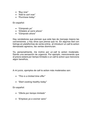 • “Buy now”
• “Add to cart now”
• “Purchase today”
En español:
• “Cómpralo ya”
• “Añádelo al carro ahora”
• “Cómpralo ahora”
Hay vendedores que piensan que este tipo de mensaje mejora las
conversiones, y hay otros que piensa que no. En algunos test con
listings en plataformas de venta online, al introducir un call to action
demasiado agresivo, las ventas disminuían.
Yo, personalmente, me inclino por un call to action moderado.
Dando una sensación de urgencia. Por ejemplo, mencionando que
el precio estará por tiempo limitado o un call to action que mencione
algún beneficio.
A mi juicio, ejemplos de call to action más moderados son:
• “This is a limited time offer”
• “Start cooking healthy today”
En español:
• “Oferta por tiempo limitado”
• “Empieza ya a cocinar sano”
 