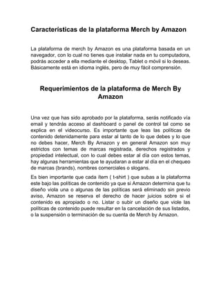 Características de la plataforma Merch by Amazon
La plataforma de merch by Amazon es una plataforma basada en un
navegador, con lo cual no tienes que instalar nada en tu computadora,
podrás acceder a ella mediante el desktop, Tablet o móvil si lo deseas.
Básicamente está en idioma inglés, pero de muy fácil comprensión.
Requerimientos de la plataforma de Merch By
Amazon
Una vez que has sido aprobado por la plataforma, serás notificado vía
email y tendrás acceso al dashboard o panel de control tal como se
explica en el videocurso. Es importante que leas las políticas de
contenido detenidamente para estar al tanto de lo que debes y lo que
no debes hacer, Merch By Amazon y en general Amazon son muy
estrictos con temas de marcas registrada, derechos registrados y
propiedad intelectual, con lo cual debes estar al día con estos temas,
hay algunas herramientas que te ayudaran a estar al día en el chequeo
de marcas (brands), nombres comerciales o slogans.
Es bien importante que cada ítem ( t-shirt ) que subas a la plataforma
este bajo las políticas de contenido ya que si Amazon determina que tu
diseño viola una o algunas de las políticas será eliminado sin previo
aviso, Amazon se reserva el derecho de hacer juicios sobre si el
contenido es apropiado o no. Listar o subir un diseño que viole las
políticas de contenido puede resultar en la cancelación de sus listados,
o la suspensión o terminación de su cuenta de Merch by Amazon.
 