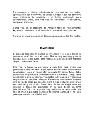 En resumen, un listing optimizado se compone de dos partes:
optimización con keywords, de donde Amazon saca los términos
para posicionar tu producto; y un listing optimizado para
conversiones, para, una vez que un comprador te encuentre,
compre el producto.
Como ves, en el algoritmo de Amazon todo se retroalimenta:
keywords, relevancia, posicionamiento, conversiones y ventas.
Por eso, es importante que no descuides ninguna de las dos partes.
Inventario
El proceso respecto al manejo de inventario y al envío desde tu
proveedor en China hasta el centro FBA es muy sencillo y ya te lo
expliqué en el video curso, pero reservé esta sección para hablarte
un poco acerca del tema.
Una vez ya tenga su proveedor y esté listo para enviar sus
productos a Amazon FBA. Inicie sesión en su cuenta de vendedor
de Amazon y cree un nuevo plan de envío. En primer lugar, debe
especificar los productos que desea enviar a Amazon. Luego debe
especificar si está vendiendo ‘Productos individuales’ o ‘Productos
empacados en estuche’. Marque “Elementos individuales” cuando
esté enviando cajas que contienen uno o más productos que varían
en cantidad y condición. Seleccione Productos empacados en
estuche si todos los productos en su caja tienen un SKU
(identificador único de un producto) y condición, es decir, cada caja
con el mismo producto contiene la misma cantidad y ha sido
preempaquetada por el fabricante.
 