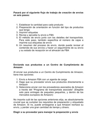 Pasará por el siguiente flujo de trabajo de creación de envíos
en seis pasos:
1. Establecer la cantidad para cada producto
2. Preparación de orientación en función del tipo de productos
que tenga
3. Imprimir etiquetas
4. Revisa y aprueba tu envío a FBA
5. El método de envío junto con los detalles del transportista.
Para este paso, también especifica el número de cajas e
imprime sus etiquetas de envío
6. Un resumen del proceso de envío, donde puede revisar el
contenido de sus envíos y hacer un seguimiento de su envío
y su estado de recepción en el almacén de FBA
Enviando sus productos a un Centro de Cumplimiento de
Amazon
Al enviar sus productos a un Centro de Cumplimiento de Amazon,
tiene tres opciones:
1. Envío a Amazon FBA con un agente de carga
2. Haga que su proveedor envíe sus productos directamente a
Amazon
3. Seleccione enviar con los proveedores asociados de Amazon
a través del “Programa de transportista asociado” (Elegible
solo para entregas de paquetes pequeños, y dentro de los
mercados europeos de Amazon)
No importa cuál de las opciones anteriores elija, es absolutamente
crucial que se cumplan los requisitos de preparación y etiquetado
de Amazon. Si no, puede arriesgarse a que Amazon rechace su
envío, y perder una gran cantidad de tiempo y dinero.
Elegir a su proveedor para manejar la preparación y envío
 