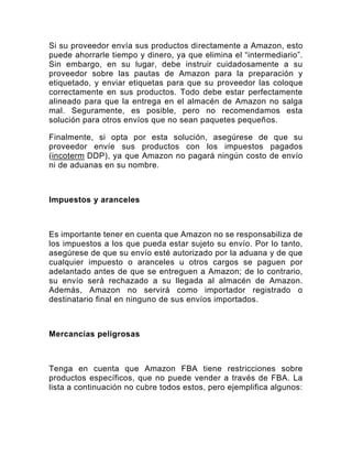 Si su proveedor envía sus productos directamente a Amazon, esto
puede ahorrarle tiempo y dinero, ya que elimina el “intermediario”.
Sin embargo, en su lugar, debe instruir cuidadosamente a su
proveedor sobre las pautas de Amazon para la preparación y
etiquetado, y enviar etiquetas para que su proveedor las coloque
correctamente en sus productos. Todo debe estar perfectamente
alineado para que la entrega en el almacén de Amazon no salga
mal. Seguramente, es posible, pero no recomendamos esta
solución para otros envíos que no sean paquetes pequeños.
Finalmente, si opta por esta solución, asegúrese de que su
proveedor envíe sus productos con los impuestos pagados
(incoterm DDP), ya que Amazon no pagará ningún costo de envío
ni de aduanas en su nombre.
Impuestos y aranceles
Es importante tener en cuenta que Amazon no se responsabiliza de
los impuestos a los que pueda estar sujeto su envío. Por lo tanto,
asegúrese de que su envío esté autorizado por la aduana y de que
cualquier impuesto o aranceles u otros cargos se paguen por
adelantado antes de que se entreguen a Amazon; de lo contrario,
su envío será rechazado a su llegada al almacén de Amazon.
Además, Amazon no servirá como importador registrado o
destinatario final en ninguno de sus envíos importados.
Mercancías peligrosas
Tenga en cuenta que Amazon FBA tiene restricciones sobre
productos específicos, que no puede vender a través de FBA. La
lista a continuación no cubre todos estos, pero ejemplifica algunos:
 