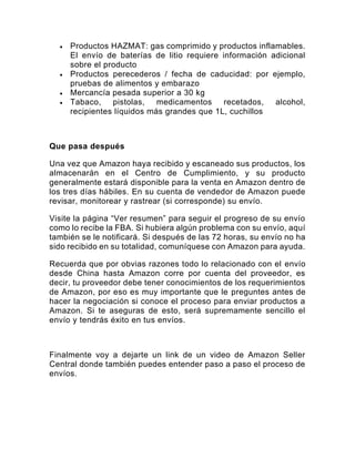 • Productos HAZMAT: gas comprimido y productos inflamables.
El envío de baterías de litio requiere información adicional
sobre el producto
• Productos perecederos / fecha de caducidad: por ejemplo,
pruebas de alimentos y embarazo
• Mercancía pesada superior a 30 kg
• Tabaco, pistolas, medicamentos recetados, alcohol,
recipientes líquidos más grandes que 1L, cuchillos
Que pasa después
Una vez que Amazon haya recibido y escaneado sus productos, los
almacenarán en el Centro de Cumplimiento, y su producto
generalmente estará disponible para la venta en Amazon dentro de
los tres días hábiles. En su cuenta de vendedor de Amazon puede
revisar, monitorear y rastrear (si corresponde) su envío.
Visite la página “Ver resumen” para seguir el progreso de su envío
como lo recibe la FBA. Si hubiera algún problema con su envío, aquí
también se le notificará. Si después de las 72 horas, su envío no ha
sido recibido en su totalidad, comuníquese con Amazon para ayuda.
Recuerda que por obvias razones todo lo relacionado con el envío
desde China hasta Amazon corre por cuenta del proveedor, es
decir, tu proveedor debe tener conocimientos de los requerimientos
de Amazon, por eso es muy importante que le preguntes antes de
hacer la negociación si conoce el proceso para enviar productos a
Amazon. Si te aseguras de esto, será supremamente sencillo el
envío y tendrás éxito en tus envíos.
Finalmente voy a dejarte un link de un video de Amazon Seller
Central donde también puedes entender paso a paso el proceso de
envíos.
 