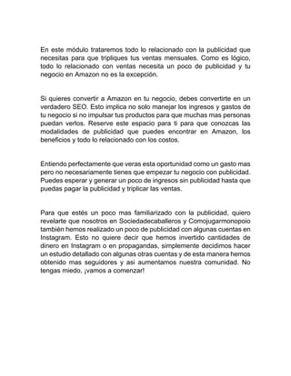 En este módulo trataremos todo lo relacionado con la publicidad que
necesitas para que tripliques tus ventas mensuales. Como es lógico,
todo lo relacionado con ventas necesita un poco de publicidad y tu
negocio en Amazon no es la excepción.
Si quieres convertir a Amazon en tu negocio, debes convertirte en un
verdadero SEO. Esto implica no solo manejar los ingresos y gastos de
tu negocio si no impulsar tus productos para que muchas mas personas
puedan verlos. Reserve este espacio para ti para que conozcas las
modalidades de publicidad que puedes encontrar en Amazon, los
beneficios y todo lo relacionado con los costos.
Entiendo perfectamente que veras esta oportunidad como un gasto mas
pero no necesariamente tienes que empezar tu negocio con publicidad.
Puedes esperar y generar un poco de ingresos sin publicidad hasta que
puedas pagar la publicidad y triplicar las ventas.
Para que estés un poco mas familiarizado con la publicidad, quiero
revelarte que nosotros en Sociedadecaballeros y Comojugarmonopoio
también hemos realizado un poco de publicidad con algunas cuentas en
Instagram. Esto no quiere decir que hemos invertido cantidades de
dinero en Instagram o en propagandas, simplemente decidimos hacer
un estudio detallado con algunas otras cuentas y de esta manera hemos
obtenido mas seguidores y asi aumentamos nuestra comunidad. No
tengas miedo, ¡vamos a comenzar!
 