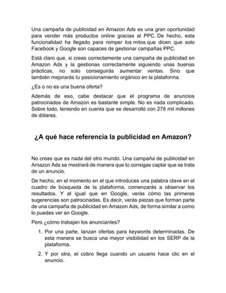 Una campaña de publicidad en Amazon Ads es una gran oportunidad
para vender más productos online gracias al PPC. De hecho, esta
funcionalidad ha llegado para romper los mitos que dicen que solo
Facebook y Google son capaces de gestionar campañas PPC.
Está claro que, si creas correctamente una campaña de publicidad en
Amazon Ads y la gestionas correctamente siguiendo unas buenas
prácticas, no solo conseguirás aumentar ventas. Sino que
también mejorarás tu posicionamiento orgánico en la plataforma.
¿Es o no es una buena oferta?
Además de eso, cabe destacar que el programa de anuncios
patrocinados de Amazon es bastante simple. No es nada complicado.
Sobre todo, teniendo en cuenta que se desarrolló con 278 mil millones
de dólares.
¿A qué hace referencia la publicidad en Amazon?
No creas que es nada del otro mundo. Una campaña de publicidad en
Amazon Ads se mostrará de manera que tú consigas captar que se trata
de un anuncio.
De hecho, en el momento en el que introduces una palabra clave en el
cuadro de búsqueda de la plataforma, comenzarás a observar los
resultados. Y al igual que en Google, verás cómo las primeras
sugerencias son patrocinadas. Es decir, verás piezas que forman parte
de una campaña de publicidad en Amazon Ads, de forma similar a como
lo puedes ver en Google.
Pero ¿cómo trabajan los anunciantes?
1. Por una parte, lanzan ofertas para keywords determinadas. De
esta manera se busca una mayor visibilidad en los SERP de la
plataforma.
2. Y por otra, el cobro llega cuando un usuario hace clic en el
anuncio.
 