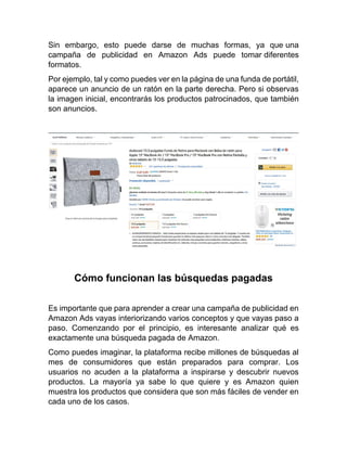 Sin embargo, esto puede darse de muchas formas, ya que una
campaña de publicidad en Amazon Ads puede tomar diferentes
formatos.
Por ejemplo, tal y como puedes ver en la página de una funda de portátil,
aparece un anuncio de un ratón en la parte derecha. Pero si observas
la imagen inicial, encontrarás los productos patrocinados, que también
son anuncios.
Cómo funcionan las búsquedas pagadas
Es importante que para aprender a crear una campaña de publicidad en
Amazon Ads vayas interiorizando varios conceptos y que vayas paso a
paso. Comenzando por el principio, es interesante analizar qué es
exactamente una búsqueda pagada de Amazon.
Como puedes imaginar, la plataforma recibe millones de búsquedas al
mes de consumidores que están preparados para comprar. Los
usuarios no acuden a la plataforma a inspirarse y descubrir nuevos
productos. La mayoría ya sabe lo que quiere y es Amazon quien
muestra los productos que considera que son más fáciles de vender en
cada uno de los casos.
 