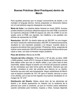 Buenas Prácticas (Best Practiques) dentro de
Merch
Para aquellas personas que no tengan conocimiento de diseño, o no
manejen el lenguaje técnico, hemos preparado un diccionario básico
con el cual estamos seguros despejaran sus dudas.
Modo de Color: Los diseños deben hacerse en modo CMYK, Aunque
puedes diseñar tu producto utilizando espacio de color PGB, tu producto
se imprimirá utilizando CYMK El espacio de color de CYMK no es tan
amplio como el PGB; por ejemplo, los metálicos y los pasteles son
difíciles de representar en CYMK
Resolución: 300 DPI: Su diseño debe ser de 300 DPI, no una imagen
de menor resolución redimensionada a 300 DPI. El redimensionamiento
resultará en una impresión pixelada y en bloque. Cuando abras tu
programa de edición bien sea Ilustrator, Photoshop, Gimp, asegúrate de
colocar como resolución 300 DPI en las propiedades del documento que
vayas a crear, con esto no tendrás ningún problema.
Peso del Archivo: Menos de 25 MB.
Tamaño del Arte o Diseño: 15"de ancho x 18" de alto, es decir, 4500
x 5400 pixeles), modo sPG13: Aunque el diseño estará impreso en esa
área debes evitar que sea un diseño sólido y que cubra toda el área
imprimible, debes integrar el diseño con el fondo del producto (colores
de las camisetas) que este forme parte del diseño, Siempre que sea
posible, considera el color del producto (en blanco) en su diseño,
haciendo que ese color sea transparente. Según estadísticas de Merch
usar el espacio completo de 15"x 18" para un diseño, abruma un poco
a los clientes, por lo que se han logrado muy buenos resultados en un
margen de 15" x12".
Distribución del Diseño: Debes ubicar bien de los elementos de
diseño y en dónde aparecerían en relación con la anatomía de la
persona que usará tu producto, ya que en muchos casos estaremos
usando camisetas para hombres, mujeres y niños. Aunque depende
 