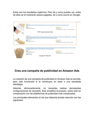 Estos son los resultados orgánicos. Pero tal y como puedes ver, antes
de ellos se te mostrarán piezas pagadas, tal y como ocurre en Google.
Crea una campaña de publicidad en Amazon Ads
La creación de una campaña de publicidad en Amazon Ads es sencilla,
pero solo funcionará si la construyes en base a una estudiada
estrategia.
Además, afortunadamente, no necesitas realizar demasiadas
configuraciones de campaña. Esto simplifica el proceso, sobre todo en
comparación con las plataformas de publicidad más complicadas.
Los principales elementos en los que deberías prestar atención son los
siguientes:
 