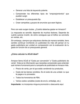 • Generar una lista de keywords potente.
• Comprender los diferentes tipos de “emparejamientos” que
puedan surgir.
• Establecer un presupuesto fijo.
• Crear campañas y grupos de anuncios que sean lógicos.
Pero con esto surgen dudas. ¿Cuánto deberías gastar en Amazon?
La respuesta es sencilla: depende de muchos factores. Depende de
cuánto quieras invertir, de cómo consigues que el tráfico se convierta
en ventas, etc.
Sin embargo, siempre que adquieras clientes de manera rentable, tiene
sentido continuar invirtiendo en publicidad. Es más útil pensar en tu
gasto publicitario por unidad en comparación con la evaluación de tu
gasto en función de un presupuesto general.
¿Cómo calcular tu ACoS ideal?
Amazon llama ACoS al “Costo por conversión” o “Costo publicitario de
venta”. Esta es la información que necesitas comprender para entender
qué número funcionará para tu campaña de publicidad en Amazon Ads.
• Precio de venta, por el que estás vendiendo tus productos.
• Costo de los bienes vendidos. Es el costo de una unidad. Lo que
le pagas a tu proveedor.
• Todos los honorarios de FBA.
• Varios costos variables (costo de envío, embalaje, etc.)
Importante: no incorpores ninguna promoción o descuento aquí.
 