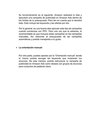 Su funcionamiento es el siguiente: Amazon rastreará tu lista y
ejecutará una campaña de publicidad en Amazon Ads dentro de
los límites de tu presupuesto. Pero ten en cuenta que lo decidirá
todo. Esto incluye las keywords y las ofertas por día.
Por lo general, es una buena idea ejecutar este tipo de campañas
cuando comienzas con PPC. Pero una vez que te estrenes, lo
recomendable es que incluyas estas campañas en las campañas
manuales. Así reducirás el presupuesto de las campañas
automáticas y podrás manejarlas a tu gusto.
• La orientación manual:
Por otra parte, puedes apostar por la “Orientación manual” donde
tú mismo podrás escoger las keywords que mostrarán tus
anuncios. De esta manera, podrás estructurar tu campaña de
publicidad en Amazon Ads como desees con grupos de anuncios
para conjuntos de palabras clave.
 