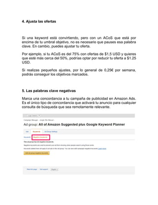 4. Ajusta las ofertas
Si una keyword está convirtiendo, pero con un ACoS que está por
encima de tu umbral objetivo, no es necesario que pauses esa palabra
clave. En cambio, puedes ajustar tu oferta.
Por ejemplo, si tu ACoS es del 75% con ofertas de $1,5 USD y quieres
que esté más cerca del 50%, podrías optar por reducir tu oferta a $1.25
USD.
Si realizas pequeños ajustes, por lo general de 0,25€ por semana,
podrás conseguir los objetivos marcados.
5. Las palabras clave negativas
Marca una concordancia a tu campaña de publicidad en Amazon Ads.
Es el único tipo de concordancia que activará tu anuncio para cualquier
consulta de búsqueda que sea remotamente relevante.
 