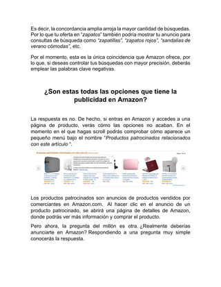 Es decir, la concordancia amplia arroja la mayor cantidad de búsquedas.
Por lo que tu oferta en “zapatos” también podría mostrar tu anuncio para
consultas de búsqueda como “zapatillas”, “zapatos rojos”, “sandalias de
verano cómodas”, etc.
Por el momento, esta es la única coincidencia que Amazon ofrece, por
lo que, si deseas controlar tus búsquedas con mayor precisión, deberás
emplear las palabras clave negativas.
¿Son estas todas las opciones que tiene la
publicidad en Amazon?
La respuesta es no. De hecho, si entras en Amazon y accedes a una
página de producto, verás cómo las opciones no acaban. En el
momento en el que hagas scroll podrás comprobar cómo aparece un
pequeño menú bajo el nombre “Productos patrocinados relacionados
con este artículo “.
Los productos patrocinados son anuncios de productos vendidos por
comerciantes en Amazon.com. Al hacer clic en el anuncio de un
producto patrocinado, se abrirá una página de detalles de Amazon,
donde podrás ver más información y comprar el producto.
Pero ahora, la pregunta del millón es otra. ¿Realmente deberías
anunciarte en Amazon? Respondiendo a una pregunta muy simple
conocerás la respuesta.
 