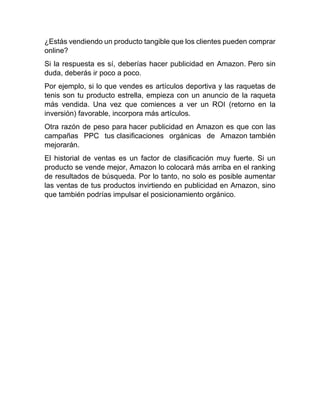 ¿Estás vendiendo un producto tangible que los clientes pueden comprar
online?
Si la respuesta es sí, deberías hacer publicidad en Amazon. Pero sin
duda, deberás ir poco a poco.
Por ejemplo, si lo que vendes es artículos deportiva y las raquetas de
tenis son tu producto estrella, empieza con un anuncio de la raqueta
más vendida. Una vez que comiences a ver un ROI (retorno en la
inversión) favorable, incorpora más artículos.
Otra razón de peso para hacer publicidad en Amazon es que con las
campañas PPC tus clasificaciones orgánicas de Amazon también
mejorarán.
El historial de ventas es un factor de clasificación muy fuerte. Si un
producto se vende mejor, Amazon lo colocará más arriba en el ranking
de resultados de búsqueda. Por lo tanto, no solo es posible aumentar
las ventas de tus productos invirtiendo en publicidad en Amazon, sino
que también podrías impulsar el posicionamiento orgánico.
 