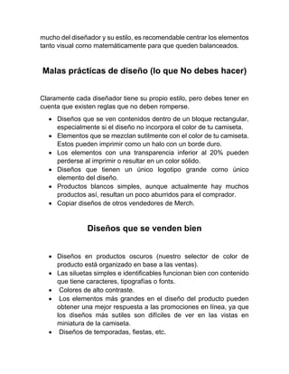 mucho del diseñador y su estilo, es recomendable centrar los elementos
tanto visual como matemáticamente para que queden balanceados.
Malas prácticas de diseño (lo que No debes hacer)
Claramente cada diseñador tiene su propio estilo, pero debes tener en
cuenta que existen reglas que no deben romperse.
• Diseños que se ven contenidos dentro de un bloque rectangular,
especialmente si el diseño no incorpora el color de tu camiseta.
• Elementos que se mezclan sutilmente con el color de tu camiseta.
Estos pueden imprimir como un halo con un borde duro.
• Los elementos con una transparencia inferior al 20% pueden
perderse al imprimir o resultar en un color sólido.
• Diseños que tienen un único logotipo grande corno único
elemento del diseño.
• Productos blancos simples, aunque actualmente hay muchos
productos así, resultan un poco aburridos para el comprador.
• Copiar diseños de otros vendedores de Merch.
Diseños que se venden bien
• Diseños en productos oscuros (nuestro selector de color de
producto está organizado en base a las ventas).
• Las siluetas simples e identificables funcionan bien con contenido
que tiene caracteres, tipografías o fonts.
• Colores de alto contraste.
• Los elementos más grandes en el diseño del producto pueden
obtener una mejor respuesta a las promociones en línea, ya que
los diseños más sutiles son difíciles de ver en las vistas en
miniatura de la camiseta.
• Diseños de temporadas, fiestas, etc.
 