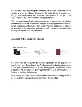 Los anuncios de productos patrocinados funcionan de una manera muy
similar a la red de Google Shopping. Se trata de los anuncios que
dirigen los buscadores de Amazon directamente a un producto
específico que se esté vendiendo en la plataforma.
Tal y como se ha explicado anteriormente, en el momento en el que los
clientes hagan clic en tu anuncio, llegarán a una página más detallada.
Estas piezas, además, suelen colocarse encima o debajo de la página
de resultados de búsqueda. Aunque también es normal encontrarlas
en páginas específicas de productos.
Anuncios de búsqueda bajo titulares
Los anuncios de búsqueda de titulares aparecen en las páginas de
resultados y son de costo por clic.Por lo general, cada pieza pertenece
a una marca personalizada. Si te fijas en el ejemplo, verás cómo cada
producto está acompañado por: “Sponsored by” y, a continuación, se
incluye el nombre de la marca.
Este tipo de anuncios también están creados en función de keywords y
pueden utilizarse para promocionar más de 3 productos.
 