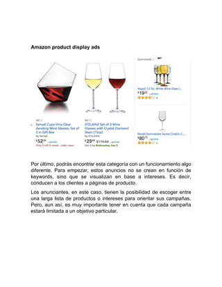 Amazon product display ads
Por último, podrás encontrar esta categoría con un funcionamiento algo
diferente. Para empezar, estos anuncios no se crean en función de
keywords, sino que se visualizan en base a intereses. Es decir,
conducen a los clientes a páginas de producto.
Los anunciantes, en este caso, tienen la posibilidad de escoger entre
una larga lista de productos o intereses para orientar sus campañas.
Pero, aun así, es muy importante tener en cuenta que cada campaña
estará limitada a un objetivo particular.
 