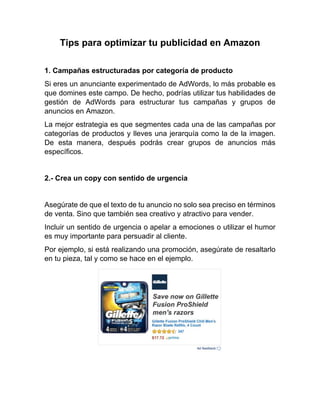 Tips para optimizar tu publicidad en Amazon
1. Campañas estructuradas por categoría de producto
Si eres un anunciante experimentado de AdWords, lo más probable es
que domines este campo. De hecho, podrías utilizar tus habilidades de
gestión de AdWords para estructurar tus campañas y grupos de
anuncios en Amazon.
La mejor estrategia es que segmentes cada una de las campañas por
categorías de productos y lleves una jerarquía como la de la imagen.
De esta manera, después podrás crear grupos de anuncios más
específicos.
2.- Crea un copy con sentido de urgencia
Asegúrate de que el texto de tu anuncio no solo sea preciso en términos
de venta. Sino que también sea creativo y atractivo para vender.
Incluir un sentido de urgencia o apelar a emociones o utilizar el humor
es muy importante para persuadir al cliente.
Por ejemplo, si está realizando una promoción, asegúrate de resaltarlo
en tu pieza, tal y como se hace en el ejemplo.
 