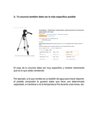 3.- Tu anuncio también debe ser lo más específico posible
El copy de tu anuncio debe ser muy específico y mostrar claramente
qué es lo que estás vendiendo.
Por ejemplo, si lo que vendes es un botellín de agua para hacer deporte,
al posible comprador le gustará saber que tiene una determinada
capacidad, si mantiene o no la temperatura fría durante unas horas, etc.
 
