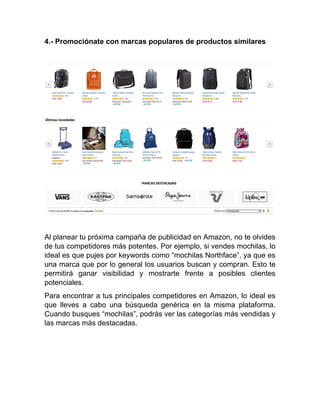 4.- Promociónate con marcas populares de productos similares
Al planear tu próxima campaña de publicidad en Amazon, no te olvides
de tus competidores más potentes. Por ejemplo, si vendes mochilas, lo
ideal es que pujes por keywords como “mochilas Northface”, ya que es
una marca que por lo general los usuarios buscan y compran. Esto te
permitirá ganar visibilidad y mostrarte frente a posibles clientes
potenciales.
Para encontrar a tus principales competidores en Amazon, lo ideal es
que lleves a cabo una búsqueda genérica en la misma plataforma.
Cuando busques “mochilas”, podrás ver las categorías más vendidas y
las marcas más destacadas.
 