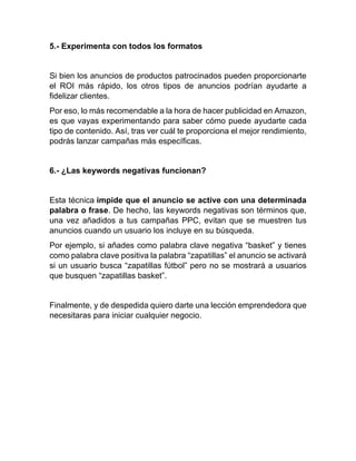 5.- Experimenta con todos los formatos
Si bien los anuncios de productos patrocinados pueden proporcionarte
el ROI más rápido, los otros tipos de anuncios podrían ayudarte a
fidelizar clientes.
Por eso, lo más recomendable a la hora de hacer publicidad en Amazon,
es que vayas experimentando para saber cómo puede ayudarte cada
tipo de contenido. Así, tras ver cuál te proporciona el mejor rendimiento,
podrás lanzar campañas más específicas.
6.- ¿Las keywords negativas funcionan?
Esta técnica impide que el anuncio se active con una determinada
palabra o frase. De hecho, las keywords negativas son términos que,
una vez añadidos a tus campañas PPC, evitan que se muestren tus
anuncios cuando un usuario los incluye en su búsqueda.
Por ejemplo, si añades como palabra clave negativa “basket” y tienes
como palabra clave positiva la palabra “zapatillas” el anuncio se activará
si un usuario busca “zapatillas fútbol” pero no se mostrará a usuarios
que busquen “zapatillas basket”.
Finalmente, y de despedida quiero darte una lección emprendedora que
necesitaras para iniciar cualquier negocio.
 
