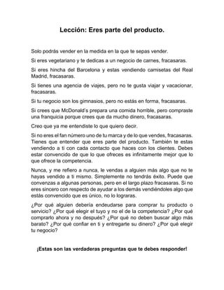 Lección: Eres parte del producto.
Solo podrás vender en la medida en la que te sepas vender.
Si eres vegetariano y te dedicas a un negocio de carnes, fracasaras.
Si eres hincha del Barcelona y estas vendiendo camisetas del Real
Madrid, fracasaras.
Si tienes una agencia de viajes, pero no te gusta viajar y vacacionar,
fracasaras.
Si tu negocio son los gimnasios, pero no estás en forma, fracasaras.
Si crees que McDonald’s prepara una comida horrible, pero compraste
una franquicia porque crees que da mucho dinero, fracasaras.
Creo que ya me entendiste lo que quiero decir.
Si no eres el fan número uno de tu marca y de lo que vendes, fracasaras.
Tienes que entender que eres parte del producto. También te estas
vendiendo a ti con cada contacto que haces con los clientes. Debes
estar convencido de que lo que ofreces es infinitamente mejor que lo
que ofrece la competencia.
Nunca, y me refiero a nunca, le vendas a alguien más algo que no te
hayas vendido a ti mismo. Simplemente no tendrás éxito. Puede que
convenzas a algunas personas, pero en el largo plazo fracasaras. Si no
eres sincero con respecto de ayudar a los demás vendiéndoles algo que
estás convencido que es único, no lo lograras.
¿Por qué alguien debería endeudarse para comprar tu producto o
servicio? ¿Por qué elegir el tuyo y no el de la competencia? ¿Por qué
comprarlo ahora y no después? ¿Por qué no deben buscar algo más
barato? ¿Por qué confiar en ti y entregarte su dinero? ¿Por qué elegir
tu negocio?
¡Estas son las verdaderas preguntas que te debes responder!
 