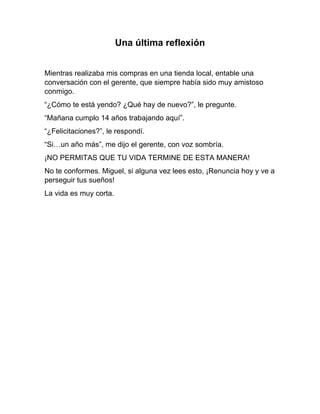Una última reflexión
Mientras realizaba mis compras en una tienda local, entable una
conversación con el gerente, que siempre había sido muy amistoso
conmigo.
“¿Cómo te está yendo? ¿Qué hay de nuevo?”, le pregunte.
“Mañana cumplo 14 años trabajando aquí”.
“¿Felicitaciones?”, le respondí.
“Si…un año más”, me dijo el gerente, con voz sombría.
¡NO PERMITAS QUE TU VIDA TERMINE DE ESTA MANERA!
No te conformes. Miguel, si alguna vez lees esto, ¡Renuncia hoy y ve a
perseguir tus sueños!
La vida es muy corta.
 