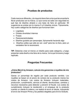 Pruebas de productos
Cada marca es diferente, y la mayoría tiene fans a los que les encantaría
llevar productos con la marca. Lo que nunca se sabe con seguridad es
qué tipo de diseños atraerá a una base de fans en particular. Mi
sugerencia es probar por lo menos 5 a 6 diseños únicos. Típicamente,
hay cuatro categorías de diseños que funcionan bien:
• Logotipos
• Chistes divertidos/ internos
• Frases
• Pasiones/actividades
• Diseños guiados por personajes, típicamente haciendo algo
• Diseños sutiles que sólo se ven -cool" para los no fans, pero un
verdadero fan lo reconocerá.
TIP: Deberías crear al menos un diseño para cada categoría, y luego
presentar cada diseño a los fans de tu marca. Ve lo que funciona y luego
replícalo.
Preguntas Frecuentes
¿Cómo Merch by Amazon, calcula mis ganancias o royalties de mis
productos?
Ganas un porcentaje de regalía por cada producto vendido. Los
royalties se basan en el precio de compra de su producto menos los
costos de Amazon. Los costos de Amazon incluyen materiales,
producción, cumplimiento, servicio al cliente, devoluciones, cambios y
recursos necesarios para detectar y prevenir el fraude. Los costos de
cumplimiento incluyen la recolección y el empaque de tu producto
cuando un cliente lo ordena y se realiza el envío al cliente, incluyendo
el envío de Amazon Prime y los pedidos elegibles para Envío Gratuito.
 