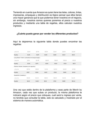 Teniendo en cuenta que Amazon es quien tiene las telas, colores, tintas,
impresoras, empaques y distribución es lógico pensar que ellos tienen
una mayor ganancia que la que podernos tener nosotros en el negocio,
sin embargo, nosotros somos quienes ponemos el precio a nuestros
productos y mediante una tabla de regalías, ellos calculan nuestros
ingresos.
¿Cuánto puedo ganar por vender los diferentes productos?
Aquí te dejaremos la siguiente tabla donde puedes encontrar las
regalías:
Una vez que estés dentro de la plataforma y seas parte de Merch by
Amazon, cada vez que subas un producto, la misma plataforma te
indicará según el precio que coloques, cual será tu ingreso por venta,
no tendrás que consultar la tabla, esto es calculado y mostrado por el
sistema de manera automática.
 