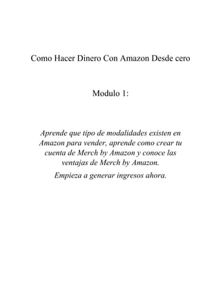Como Hacer Dinero Con Amazon Desde cero
Modulo 1:
Aprende que tipo de modalidades existen en
Amazon para vender, aprende como crear tu
cuenta de Merch by Amazon y conoce las
ventajas de Merch by Amazon.
Empieza a generar ingresos ahora.
 