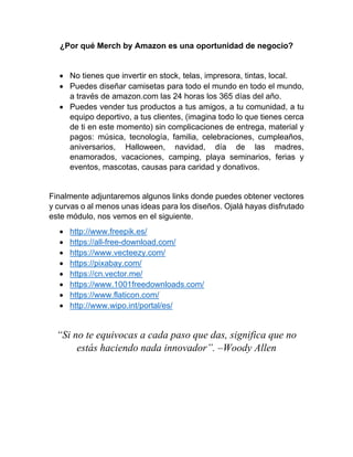 ¿Por qué Merch by Amazon es una oportunidad de negocio?
• No tienes que invertir en stock, telas, impresora, tintas, local.
• Puedes diseñar camisetas para todo el mundo en todo el mundo,
a través de amazon.com las 24 horas los 365 días del año.
• Puedes vender tus productos a tus amigos, a tu comunidad, a tu
equipo deportivo, a tus clientes, (imagina todo lo que tienes cerca
de ti en este momento) sin complicaciones de entrega, material y
pagos: música, tecnología, familia, celebraciones, cumpleaños,
aniversarios, Halloween, navidad, día de las madres,
enamorados, vacaciones, camping, playa seminarios, ferias y
eventos, mascotas, causas para caridad y donativos.
Finalmente adjuntaremos algunos links donde puedes obtener vectores
y curvas o al menos unas ideas para los diseños. Ojalá hayas disfrutado
este módulo, nos vemos en el siguiente.
• http://www.freepik.es/
• https://all-free-download.com/
• https://www.vecteezy.com/
• https://pixabay.com/
• https://cn.vector.me/
• https://www.1001freedownloads.com/
• https://www.flaticon.com/
• http://www.wipo.int/portal/es/
“Si no te equivocas a cada paso que das, significa que no
estás haciendo nada innovador”. –Woody Allen
 