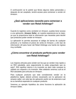 A continuación se le pedirá que llenes algunos datos personales y
después de ser aceptado, tendrá acceso para comenzar a vender en
Amazon.
¿Qué aplicaciones necesito para comenzar a
vender con Retail Arbitrage?
Cuando te registres como vendedor en Amazon, puedes tener acceso
a una aplicación, Amazon Seller, en nuestra experiencia es la mejor,
ya que te proporciona toda la información que necesitas para decidir
que productos poder vender en Amazon.
La aplicación le permite escanear el código de barras de cualquier
producto y le mostrara el precio de venta en Amazon, y otro tipo de
información útil para hacer del Retail Arbitrage una fuente de ingreso
muy confiable.
¿Cómo encontrar el producto perfecto para vender
con Retail Arbitrage?
Los mejores articulos para vender son los que se venden mas rapido a
un ROI saludable, pero seguramente te estás preguntado que es
esto?, ROI significa retorno a la inversión es decir este compara la
utilidad con respecto a la inversión. Mas adelante veremos cual es él
ROI saludable para articulos en Amazon.
Para cualquier producto que este considerando vender en la
plataforma digital, deberá primero escanearlo con la aplicacion de
amazon seller, con este tipo de aplicación podrá ver de antemano cual
es su beneficio esperado en cualquier producto.
Veremos un ejemplo hipotético de cómo funciona la aplicación de
Amazon Seller,
 