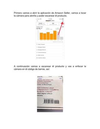 Primero vamos a abrir la aplicación de Amazon Seller, vamos a tocar
la cámara para abrirla y poder escanear él producto.
A continuación vamos a escanear él producto y vas a enfocar la
cámara en él código de barras, así:
 