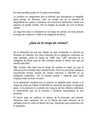 En esta pantalla podrá ver 2 cosas importantes
Lo primero es asegurarse que el artículo que escogimos es elegible
para vender en Amazon, esto se puede ver en la sección de
elegibilidad de ventas y mostrara una marca de verificación verde si el
articulo se puede vender. (En la imagen se puede ver con la flecha
verde).
La segunda cosa a considerar es el rango de ventas, en este articulo
el rango de ventas es 1,448 en la categoría de libros.
¿Que es él rango de ventas?
Es la indicación de que tan rápido se está vendiendo un artículo en
Amazon en relación con otros artículos de la categoría, entonces en
este ejemplo, como el rango es 1488, hay 1,487 artículos de la
categoría de libros que se han vendido desde la última vez que se
vendió este libro.
Tip: Cuanto más bajo sea él rango de ventas es mejor ya que el
articulo se ha vendido más recientemente. Para sus primeras ventas le
recomiendo buscar rangos de ventas menores a 250,000 en su
categoría respectiva, con el tiempo puede ir bajando pero para
empezar este es buen numero.
Si la aplicación muestra que el articulo es elegible para vender y el
rango de venta es inferior a 250,000 es momento de pasar al siguiente
paso, si el producto no cumple con ninguna de los criterios anteriores
le recomiendo que no lo compre y continúe escaneando el otro
producto.
El tercer paso es verificar el retorno de la inversión del artículo.
Hacemos esto haciendo clic en la flecha del lado derecho de la
pantalla como lo indica la flecha de roja. Haciendo esto podremos ver
lo siguiente:
 