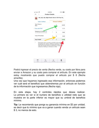 Podrá ingresar el precio de venta (flecha verde, su costo por libra para
enviar a Amazon y su costo para comprar el artículo. En este ejemplo
estoy mostrando que puedo comprar el articulo por $ 8 (flecha
amarilla).
Una vez que hayamos ingresado esa información, entonces podemos
ver cuál será el beneficio que obtendremos por el artículo en función
de la información que ingresamos (flecha roja).
En esta etapa, hay 2 controles rápidos que desea realizar.
Lo primero es ver si el numero de beneficio o utilidad neto que se
muestra en la parte inferior es mayor que su umbral de beneficio
mínimo.
Tip: Le recomiendo que ponga su ganancia mínima en $3 por unidad,
es decir que lo mínimo que va a ganar cuando venda un artículo sean
$ 3, no menos de esto.
 