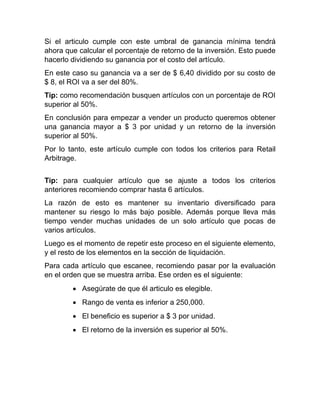 Si el articulo cumple con este umbral de ganancia mínima tendrá
ahora que calcular el porcentaje de retorno de la inversión. Esto puede
hacerlo dividiendo su ganancia por el costo del artículo.
En este caso su ganancia va a ser de $ 6,40 dividido por su costo de
$ 8, el ROI va a ser del 80%.
Tip: como recomendación busquen artículos con un porcentaje de ROI
superior al 50%.
En conclusión para empezar a vender un producto queremos obtener
una ganancia mayor a $ 3 por unidad y un retorno de la inversión
superior al 50%.
Por lo tanto, este artículo cumple con todos los criterios para Retail
Arbitrage.
Tip: para cualquier artículo que se ajuste a todos los criterios
anteriores recomiendo comprar hasta 6 artículos.
La razón de esto es mantener su inventario diversificado para
mantener su riesgo lo más bajo posible. Además porque lleva más
tiempo vender muchas unidades de un solo artículo que pocas de
varios artículos.
Luego es el momento de repetir este proceso en el siguiente elemento,
y el resto de los elementos en la sección de liquidación.
Para cada artículo que escanee, recomiendo pasar por la evaluación
en el orden que se muestra arriba. Ese orden es el siguiente:
• Asegúrate de que él articulo es elegible.
• Rango de venta es inferior a 250,000.
• El beneficio es superior a $ 3 por unidad.
• El retorno de la inversión es superior al 50%.
 