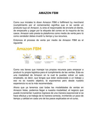 AMAZON FBM
Como sus iniciales lo dicen Amazon FBM o fullfilment by merchand
(cumplimiento por el comerciante) significa que si se vende un
producto tuyo en Amazon, tu eres el responsable de enviarlo al cliente,
de empacarlo y pagar por la etiqueta del correo en la mayoría de los
casos. Amazon solo presta la plataforma como medio de venta pero tú
como vendedor debes invertir tu tiempo y tus recursos.
Entonces él proceso de venta por medio de Amazon FBM es el
siguiente
Como ves tienes que manejar tus propios recursos para empezar a
producir tu propia logística para el cumplimiento de las ventas. Esta es
una modalidad de Amazon en la cual te puedes volver un auto
empleado, es decir, que tengas que estar esclavizado a un trabajo y
eso no es nuestro objetivo, la exponemos pero desde nuestra
experiencia no es la más recomendada.
Ahora que ya tenemos casi todas las modalidades de ventas en
Amazon listas, podemos llegar a nuestra modalidad, el negocio que
puede incrementar nuestros ingresos de una manera exponencial si se
hace efectua y se trabaja de la manera correcta, invirtiendo un poco de
tiempo y calidad en cada uno de los pasos explicados en el curso.
 