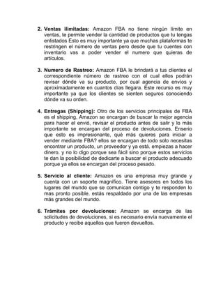 2. Ventas ilimitadas: Amazon FBA no tiene ningún límite en
ventas, te permite vender la cantidad de productos que tu tengas
enlistados Esto es muy importante ya que muchas plataformas te
restringen el número de ventas pero desde que tu cuentes con
inventario vas a poder vender el numero que quieras de
artículos.
3. Numero de Rastreo: Amazon FBA le brindará a tus clientes el
correspondiente número de rastreo con el cual ellos podrán
revisar dónde va su producto, por cual agencia de envíos y
aproximadamente en cuantos días llegara. Este recurso es muy
importante ya que los clientes se sienten seguros conociendo
dónde va su orden.
4. Entregas (Shipping): Otro de los servicios principales de FBA
es el shipping, Amazon se encargan de buscar la mejor agencia
para hacer el envió, revisar el producto antes de salir y lo más
importante se encargan del proceso de devoluciones. Enserio
que esto es impresionante, qué más quieres para iniciar a
vender mediante FBA? ellos se encargan de todo solo necesitas
encontrar un producto, un proveedor y ya está. empiezas a hacer
dinero. y no lo digo porque sea fácil sino porque estos servicios
te dan la posibilidad de dedicarte a buscar el producto adecuado
porque ya ellos se encargan del proceso pesado.
5. Servicio al cliente: Amazon es una empresa muy grande y
cuenta con un soporte magnífico. Tiene asesores en todos los
lugares del mundo que se comunican contigo y te responden lo
mas pronto posible. estás respaldado por una de las empresas
más grandes del mundo.
6. Trámites por devoluciones: Amazon se encarga de las
solicitudes de devoluciones, si es necesario envía nuevamente el
producto y recibe aquellos que fueron devueltos.
 