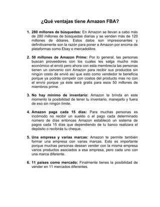 ¿Qué ventajas tiene Amazon FBA?
1. 280 millones de búsquedas: En Amazon se llevan a cabo más
de 280 millones de búsquedas diarias y se venden más de 120
millones de dólares. Estos datos son impresionantes y
definitivamente son la razón para poner a Amazon por encima de
plataformas como Ebay o mercadolibre.
2. 50 millones de Amazon Prime: Por lo general, las personas
buscan proveedores con los cuales les salga mucho más
económico el envió pero ahora con esta membrecía las personas
tienen un convenio con Amazon para recibir sus productos sin
ningún costo de envió así que esto como vendedor te beneficia
porque ya podrás competir con costos del producto mas no con
el envío porque ya éste será gratis para esos 50 millones de
miembros prime.
3. No hay mínimo de inventario: Amazon te brinda en este
momento la posibilidad de tener tu inventario, manejarlo y fuera
de eso sin ningún límite.
4. Amazon paga cada 15 días: Para muchas personas es
incómodo no recibir un sueldo o el pago cada determinado
número de días entonces Amazon estableció un sistema de
pagos cada 15 días que dependiendo de tu banco realizara el
depósito o recibirás tu cheque.
5. Una empresa y varias marcas: Amazon te permite también
formar una empresa con varias marcas. Esto es importante
porque muchas personas desean vender con la misma empresa
varios productos asociados a esa empresa, pero cada uno con
una marca diferente.
6. 11 países como mercado: Finalmente tienes la posibilidad de
vender en 11 mercados diferentes.
 